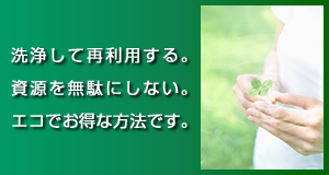 洗浄して再利用する。資源を無駄にしない。エコでお得な方法です。
